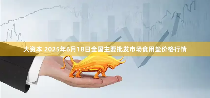 大资本 2025年6月18日全国主要批发市场食用盐价格行情
