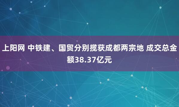 上阳网 中铁建、国贸分别揽获成都两宗地 成交总金额38.37亿元