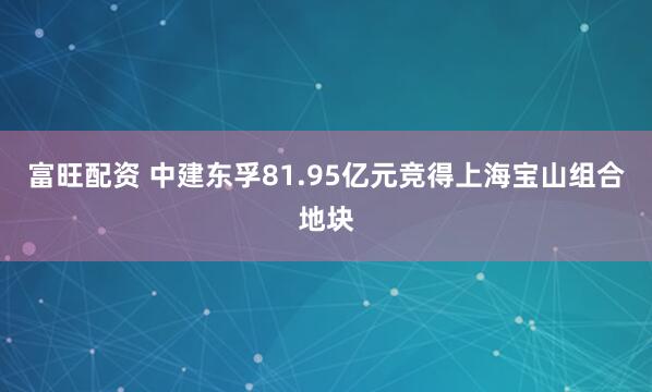 富旺配资 中建东孚81.95亿元竞得上海宝山组合地块