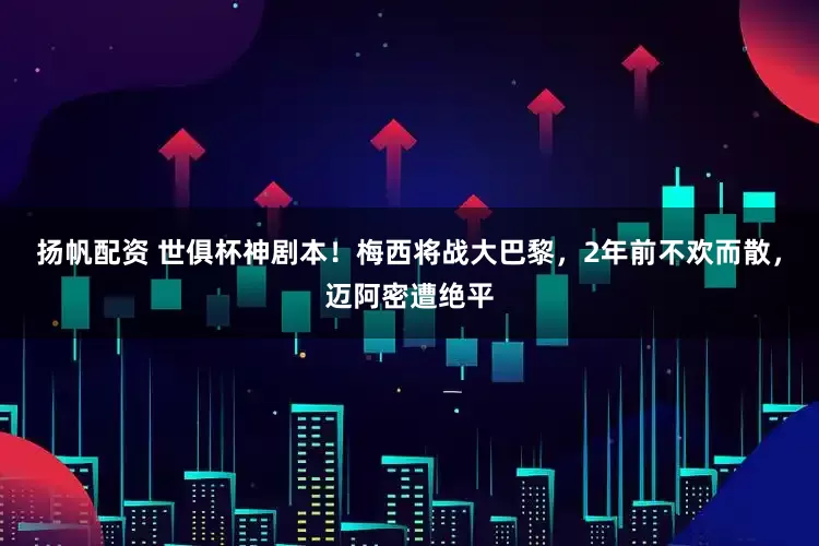 扬帆配资 世俱杯神剧本！梅西将战大巴黎，2年前不欢而散，迈阿密遭绝平