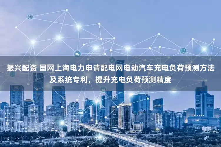 振兴配资 国网上海电力申请配电网电动汽车充电负荷预测方法及系统专利，提升充电负荷预测精度