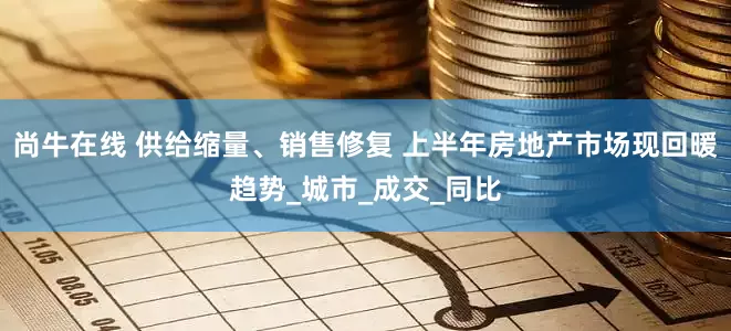 尚牛在线 供给缩量、销售修复 上半年房地产市场现回暖趋势_城市_成交_同比