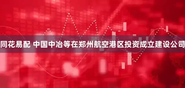 同花易配 中国中冶等在郑州航空港区投资成立建设公司