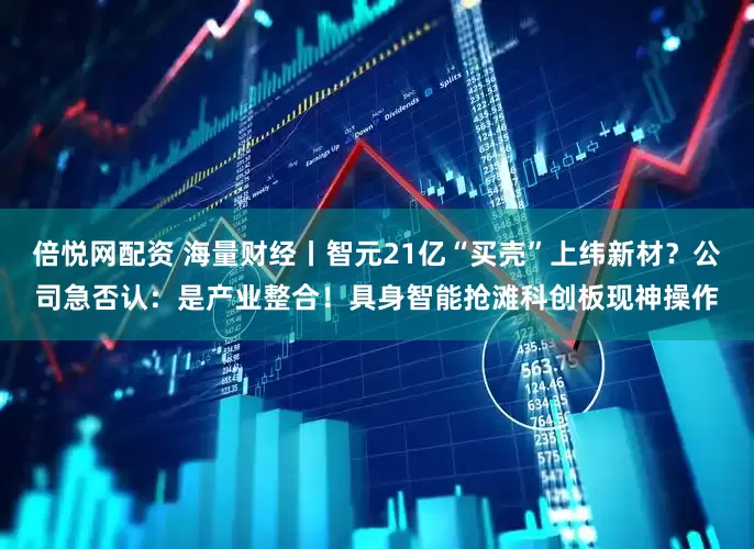 倍悦网配资 海量财经丨智元21亿“买壳”上纬新材？公司急否认：是产业整合！具身智能抢滩科创板现神操作