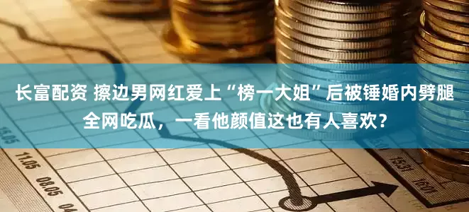 长富配资 擦边男网红爱上“榜一大姐”后被锤婚内劈腿全网吃瓜，一看他颜值这也有人喜欢？
