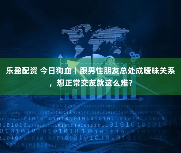 乐盈配资 今日狗血丨跟男性朋友总处成暧昧关系，想正常交友就这么难？