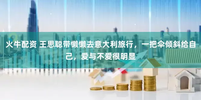 火牛配资 王思聪带懒懒去意大利旅行，一把伞倾斜给自己，爱与不爱很明显