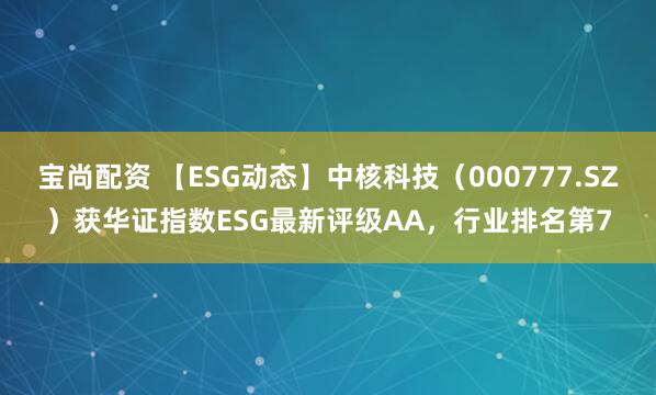 宝尚配资 【ESG动态】中核科技（000777.SZ）获华证指数ESG最新评级AA，行业排名第7