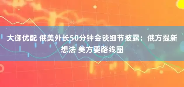 大御优配 俄美外长50分钟会谈细节披露：俄方提新想法 美方要路线图