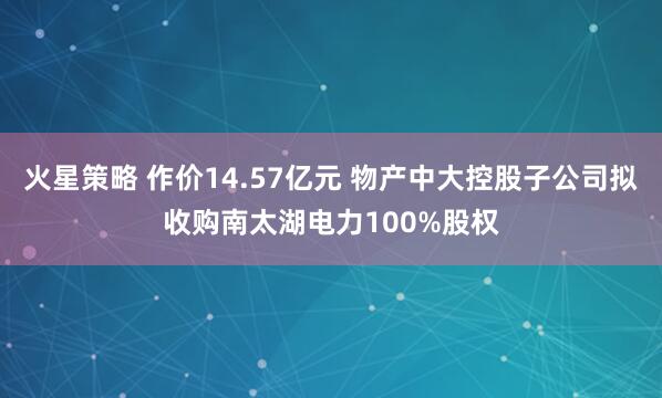火星策略 作价14.57亿元 物产中大控股子公司拟收购南太湖电力100%股权