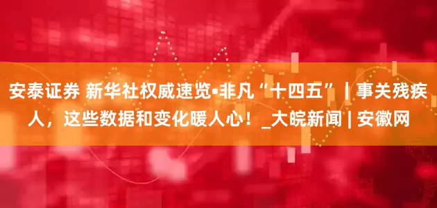 安泰证券 新华社权威速览•非凡“十四五”｜事关残疾人，这些数据和变化暖人心！_大皖新闻 | 安徽网