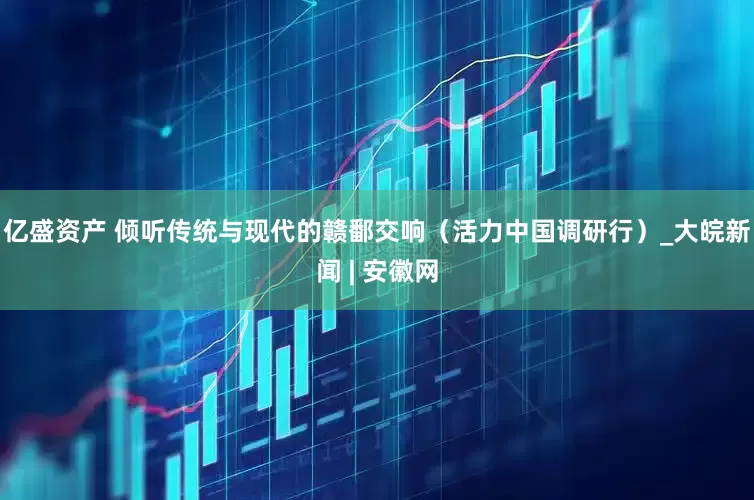 亿盛资产 倾听传统与现代的赣鄱交响（活力中国调研行）_大皖新闻 | 安徽网