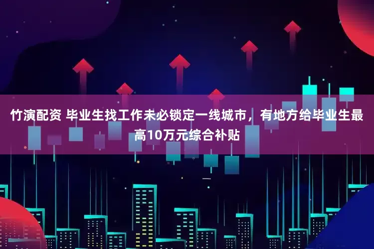 竹演配资 毕业生找工作未必锁定一线城市，有地方给毕业生最高10万元综合补贴
