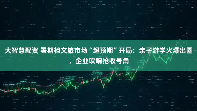 大智慧配资 暑期档文旅市场“超预期”开局：亲子游学火爆出圈，企业吹响抢收号角