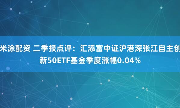 米涂配资 二季报点评：汇添富中证沪港深张江自主创新50ETF基金季度涨幅0.04%