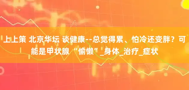 上上策 北京华坛 谈健康--总觉得累、怕冷还变胖？可能是甲状腺 “偷懒”_身体_治疗_症状