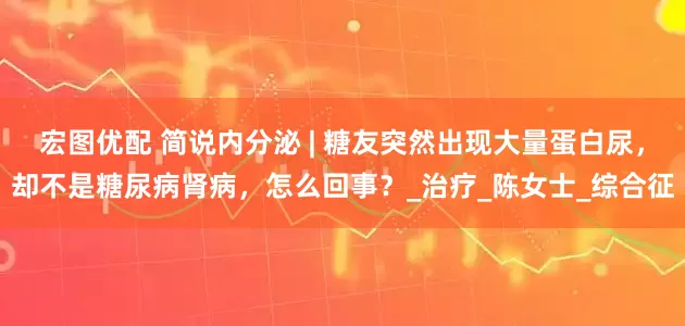 宏图优配 简说内分泌 | 糖友突然出现大量蛋白尿，却不是糖尿病肾病，怎么回事？_治疗_陈女士_综合征