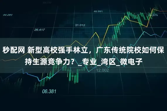 秒配网 新型高校强手林立，广东传统院校如何保持生源竞争力？_专业_湾区_微电子