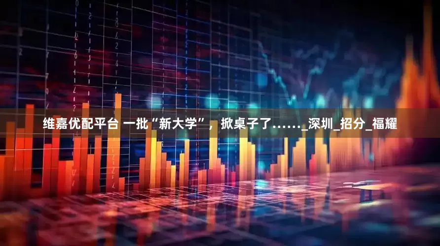 维嘉优配平台 一批“新大学”，掀桌子了……_深圳_招分_福耀