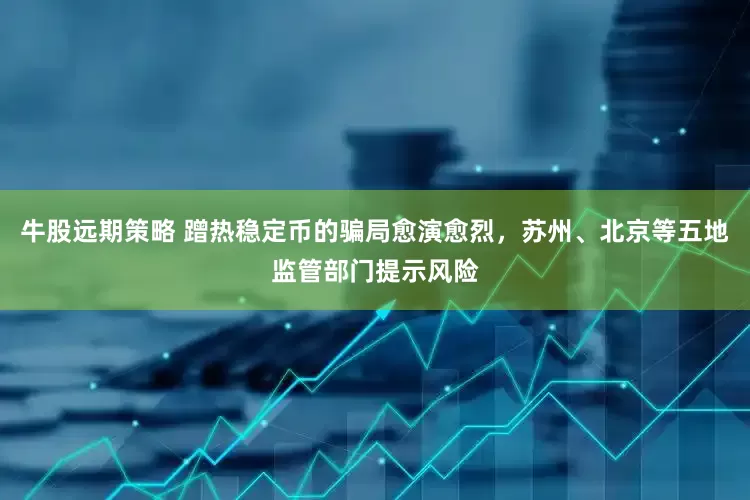 牛股远期策略 蹭热稳定币的骗局愈演愈烈，苏州、北京等五地监管部门提示风险