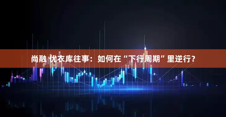 尚融 优衣库往事：如何在“下行周期”里逆行？