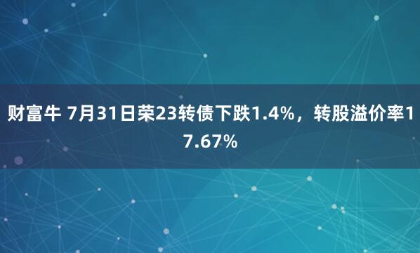 财富牛 7月31日荣23转债下跌1.4%，转股溢价率17.67%
