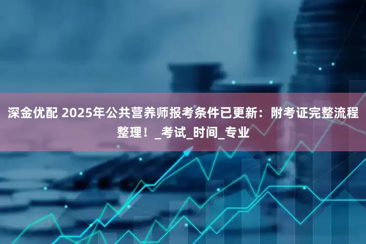 深金优配 2025年公共营养师报考条件已更新：附考证完整流程整理！_考试_时间_专业