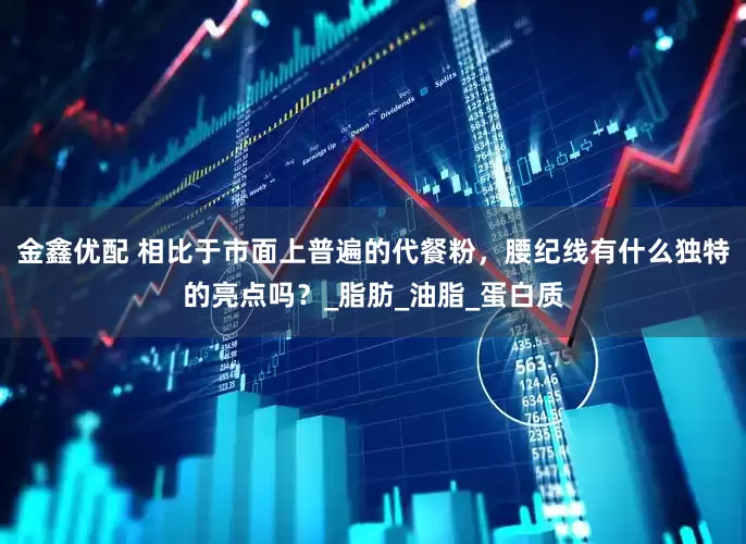 金鑫优配 相比于市面上普遍的代餐粉，腰纪线有什么独特的亮点吗？_脂肪_油脂_蛋白质