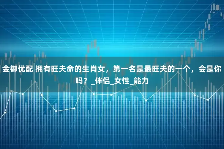 金御优配 拥有旺夫命的生肖女，第一名是最旺夫的一个，会是你吗？_伴侣_女性_能力