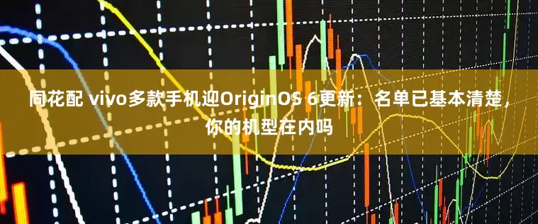 同花配 vivo多款手机迎OriginOS 6更新：名单已基本清楚，你的机型在内吗