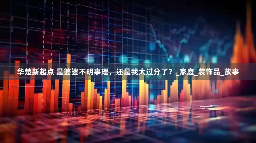 华楚新起点 是婆婆不明事理，还是我太过分了？_家庭_装饰品_故事