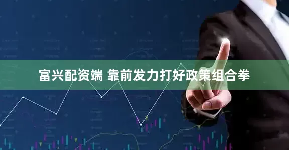 富兴配资端 靠前发力打好政策组合拳