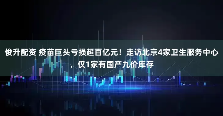 俊升配资 疫苗巨头亏损超百亿元！走访北京4家卫生服务中心，仅1家有国产九价库存