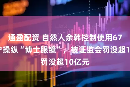 通盈配资 自然人余韩控制使用67个账户操纵“博士眼镜”，被证监会罚没超10亿元