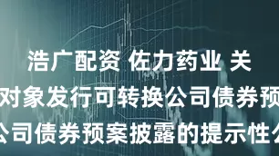 浩广配资 佐力药业 关于向不特定对象发行可转换公司债券预案披露的提示性公告