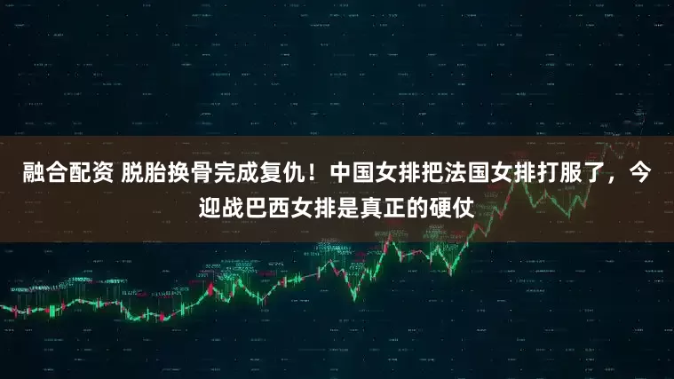 融合配资 脱胎换骨完成复仇！中国女排把法国女排打服了，今迎战巴西女排是真正的硬仗