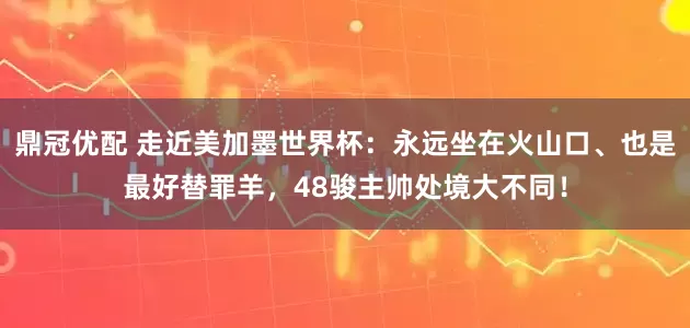 鼎冠优配 走近美加墨世界杯：永远坐在火山口、也是最好替罪羊，48骏主帅处境大不同！